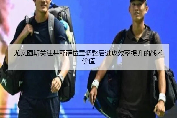 尤文图斯关注基耶萨位置调整后进攻效率提升的战术价值