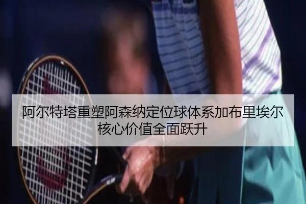 阿尔特塔重塑阿森纳定位球体系加布里埃尔核心价值全面跃升