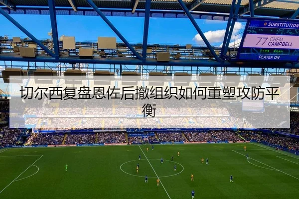 切尔西复盘恩佐后撤组织如何重塑攻防平衡