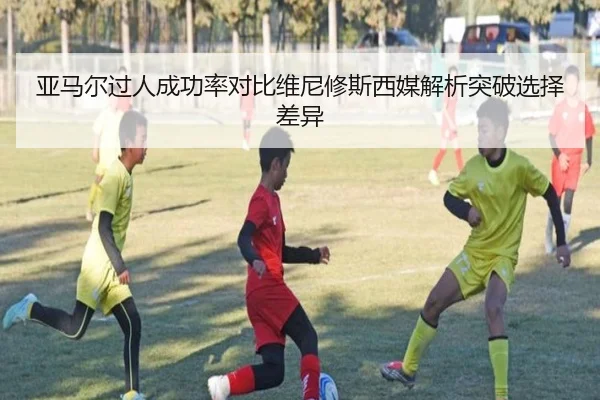 亚马尔过人成功率对比维尼修斯西媒解析突破选择差异