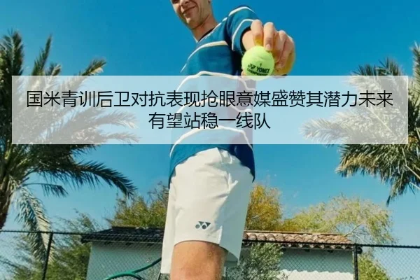 国米青训后卫对抗表现抢眼意媒盛赞其潜力未来有望站稳一线队